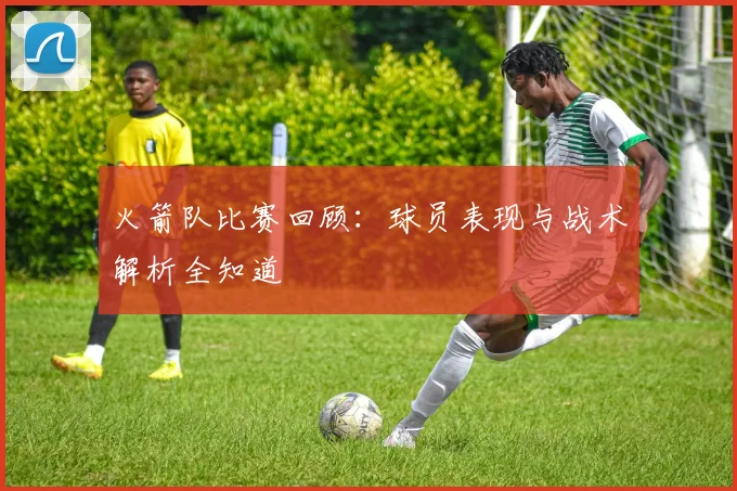 火箭队比赛回顾：球员表现与战术解析全知道