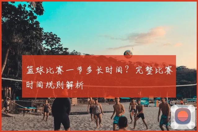 篮球比赛一节多长时间？完整比赛时间规则解析