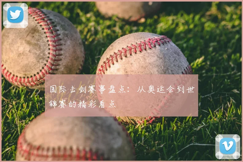 国际击剑赛事盘点：从奥运会到世锦赛的精彩看点