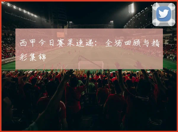 西甲今日赛果速递：全场回顾与精彩集锦